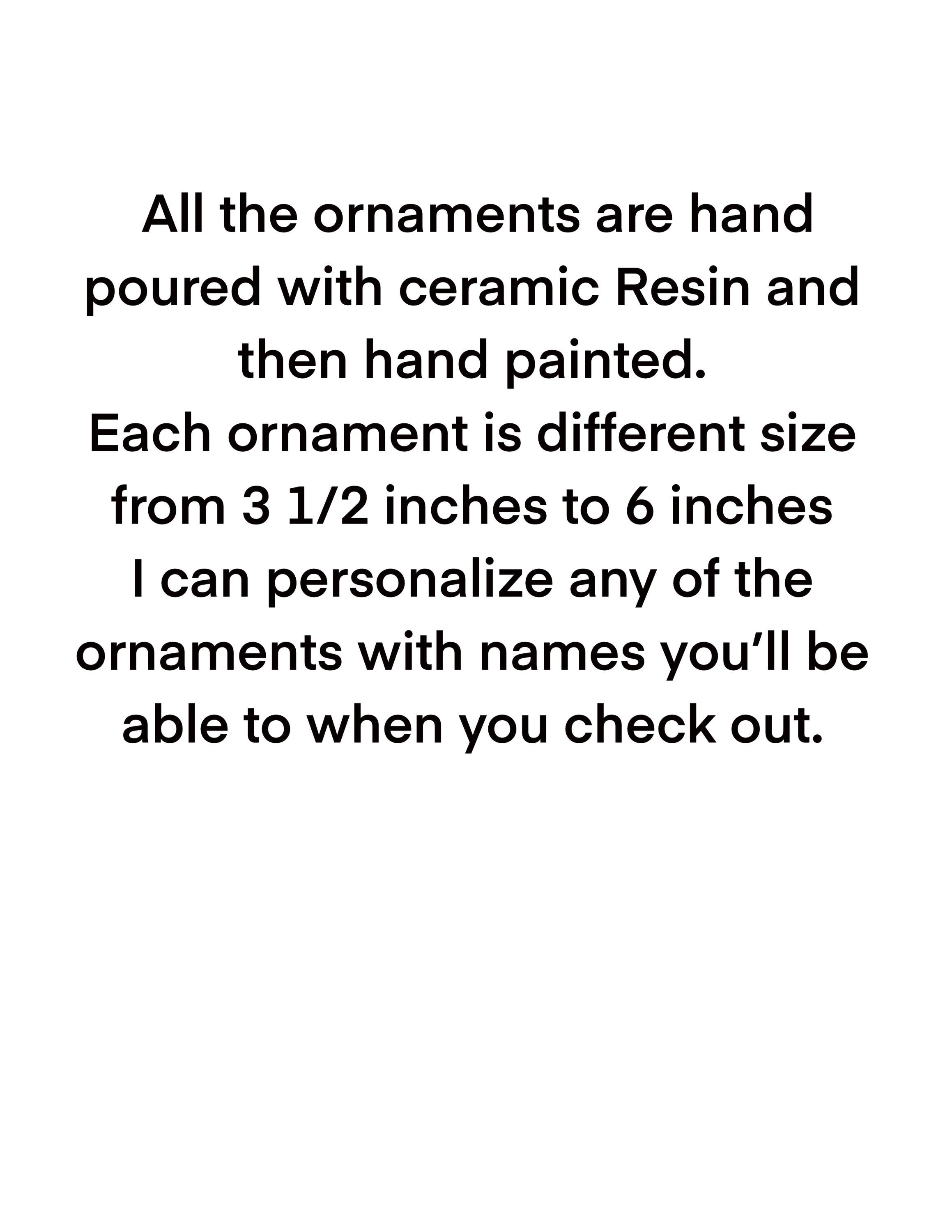 All the ornaments are hand poured with ceramic Resin and then hand painted. Each ornament is different size from 3 1/2 inches to 6 inches I can personalize any of the ornaments with names you’ll be able to when you check out.